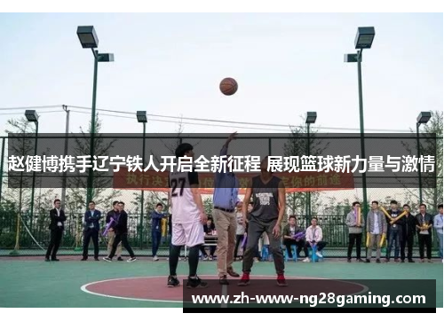 赵健博携手辽宁铁人开启全新征程 展现篮球新力量与激情