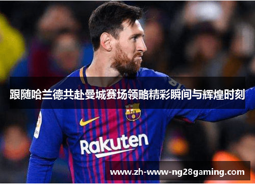 跟随哈兰德共赴曼城赛场领略精彩瞬间与辉煌时刻 跟随哈兰德共赴曼城赛场领略精彩瞬间与辉煌时刻