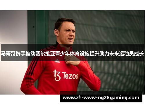 马蒂奇携手推动塞尔维亚青少年体育设施提升助力未来运动员成长 马蒂奇携手推动塞尔维亚青少年体育设施提升助力未来运动员成长