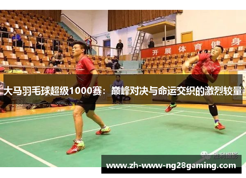 大马羽毛球超级1000赛:巅峰对决与命运交织的激烈较量 大马羽毛球超级1000赛:巅峰对决与命运交织的激烈较量