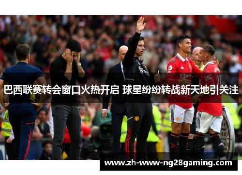 巴西联赛转会窗口火热开启 球星纷纷转战新天地引关注