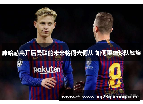 滕哈赫离开后曼联的未来将何去何从 如何重建球队辉煌