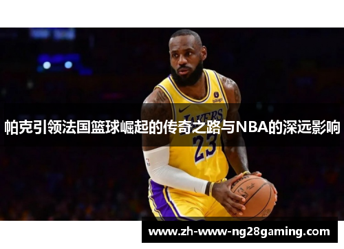 帕克引领法国篮球崛起的传奇之路与NBA的深远影响