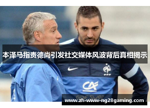 本泽马指责德尚引发社交媒体风波背后真相揭示 本泽马指责德尚引发社交媒体风波背后真相揭示