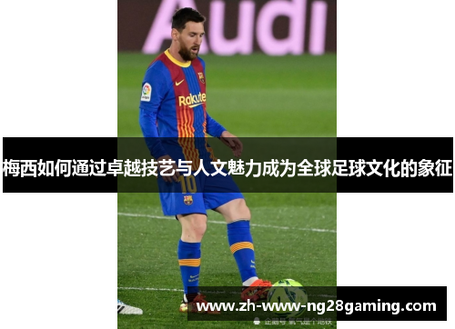梅西如何通过卓越技艺与人文魅力成为全球足球文化的象征