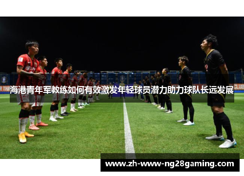 海港青年军教练如何有效激发年轻球员潜力助力球队长远发展