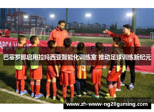 巴塞罗那启用拉玛西亚智能化训练室 推动足球训练新纪元