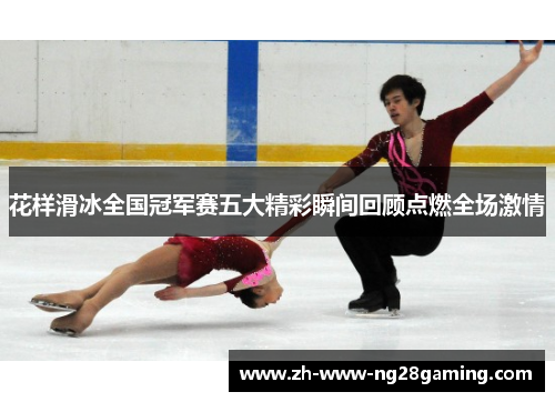 花样滑冰全国冠军赛五大精彩瞬间回顾点燃全场激情