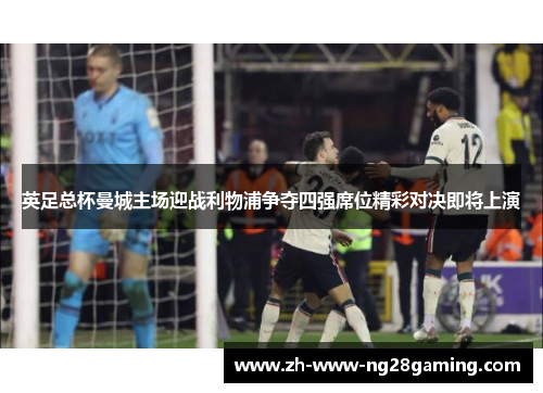 英足总杯曼城主场迎战利物浦争夺四强席位精彩对决即将上演