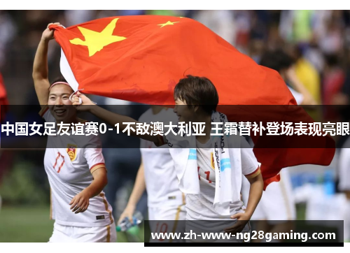 中国女足友谊赛0-1不敌澳大利亚 王霜替补登场表现亮眼 中国女足友谊赛0-1不敌澳大利亚 王霜替补登场表现亮眼